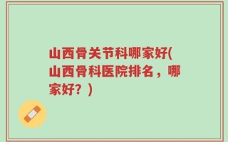 山西骨关节科哪家好(山西骨科医院排名，哪家好？)