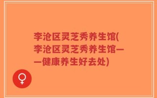 李沧区灵芝秀养生馆(李沧区灵芝秀养生馆——健康养生好去处)