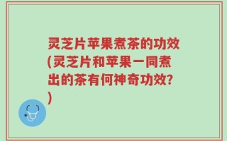 灵芝片苹果煮茶的功效(灵芝片和苹果一同煮出的茶有何神奇功效？)