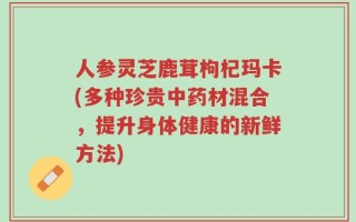人参灵芝鹿茸枸杞玛卡(多种珍贵中药材混合，提升身体健康的新鲜方法)