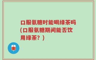 口服氨糖时能喝绿茶吗(口服氨糖期间能否饮用绿茶？)
