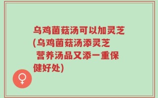 乌鸡菌菇汤可以加灵芝(乌鸡菌菇汤添灵芝  营养汤品又添一重保健好处)