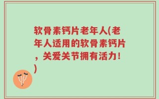 软骨素钙片老年人(老年人适用的软骨素钙片，关爱关节拥有活力！)