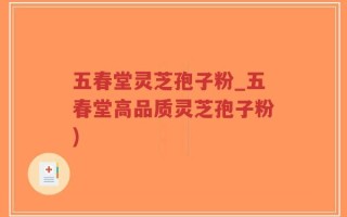 五春堂灵芝孢子粉_五春堂高品质灵芝孢子粉)