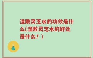 湿敷灵芝水的功效是什么(湿敷灵芝水的好处是什么？)