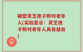 破壁灵芝孢子粉对老年人(实验显示：灵芝孢子粉对老年人具有益处)