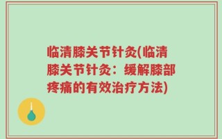 临清膝关节针灸(临清膝关节针灸：缓解膝部疼痛的有效治疗方法)