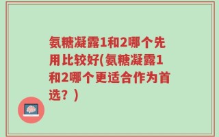 氨糖凝露1和2哪个先用比较好(氨糖凝露1和2哪个更适合作为首选？)