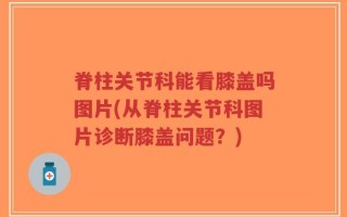 脊柱关节科能看膝盖吗图片(从脊柱关节科图片诊断膝盖问题？)