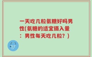 一天吃几粒氨糖好吗男性(氨糖的适宜摄入量：男性每天吃几粒？)