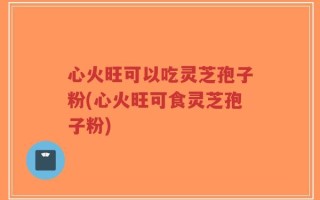 心火旺可以吃灵芝孢子粉(心火旺可食灵芝孢子粉)