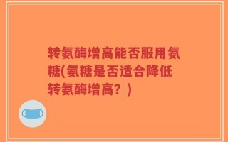 转氨酶增高能否服用氨糖(氨糖是否适合降低转氨酶增高？)
