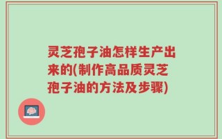 灵芝孢子油怎样生产出来的(制作高品质灵芝孢子油的方法及步骤)