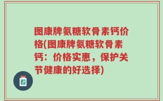 图康牌氨糖软骨素钙价格(图康牌氨糖软骨素钙：价格实惠，保护关节健康的好选择)