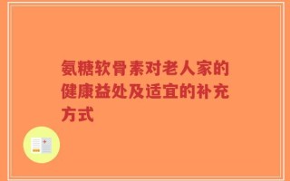 氨糖软骨素对老人家的健康益处及适宜的补充方式