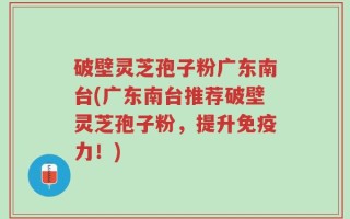破壁灵芝孢子粉广东南台(广东南台推荐破壁灵芝孢子粉，提升免疫力！)