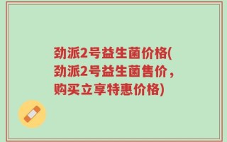 劲派2号益生菌价格(劲派2号益生菌售价，购买立享特惠价格)