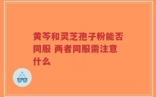 黄芩和灵芝孢子粉能否同服 两者同服需注意什么