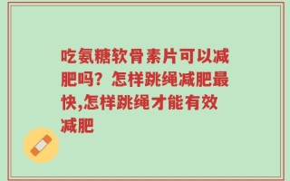 吃氨糖软骨素片可以减肥吗？怎样跳绳减肥最快,怎样跳绳才能有效减肥