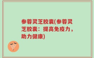 参蓉灵芝胶囊(参蓉灵芝胶囊：提高免疫力，助力健康)