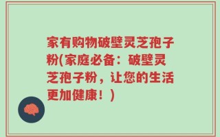 家有购物破壁灵芝孢子粉(家庭必备：破壁灵芝孢子粉，让您的生活更加健康！)