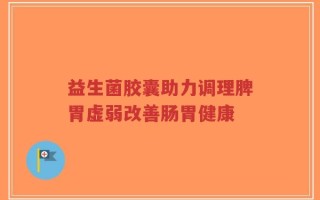 益生菌胶囊助力调理脾胃虚弱改善肠胃健康