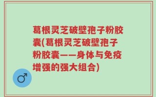 葛根灵芝破壁孢子粉胶囊(葛根灵芝破壁孢子粉胶囊——身体与免疫增强的强大组合)