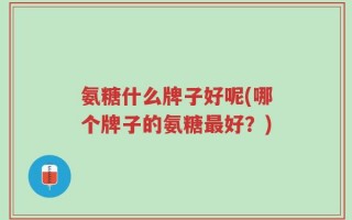 氨糖什么牌子好呢(哪个牌子的氨糖最好？)