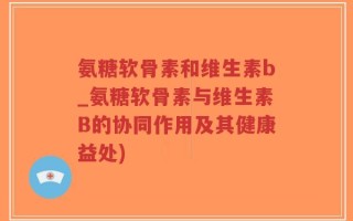 氨糖软骨素和维生素b_氨糖软骨素与维生素B的协同作用及其健康益处)