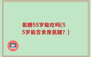 氨糖55岁能吃吗(55岁能否食用氨糖？)