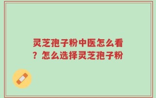 灵芝孢子粉中医怎么看？怎么选择灵芝孢子粉