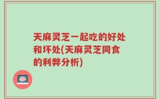 天麻灵芝一起吃的好处和坏处(天麻灵芝同食的利弊分析)