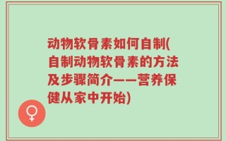 动物软骨素如何自制(自制动物软骨素的方法及步骤简介——营养保健从家中开始)