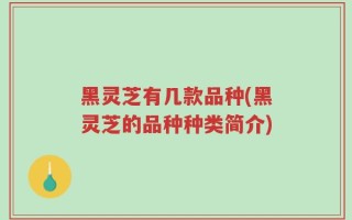 黑灵芝有几款品种(黑灵芝的品种种类简介)