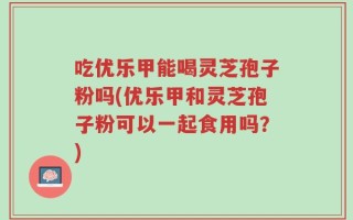 吃优乐甲能喝灵芝孢子粉吗(优乐甲和灵芝孢子粉可以一起食用吗？)