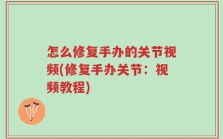 怎么修复手办的关节视频(修复手办关节：视频教程)