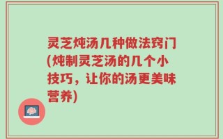 灵芝炖汤几种做法窍门(炖制灵芝汤的几个小技巧，让你的汤更美味营养)
