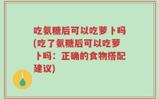 吃氨糖后可以吃萝卜吗(吃了氨糖后可以吃萝卜吗：正确的食物搭配建议)