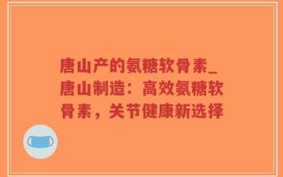 唐山产的氨糖软骨素_唐山制造：高效氨糖软骨素，关节健康新选择