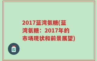 2017蓝湾氨糖(蓝湾氨糖：2017年的市场现状和前景展望)