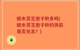 椴木灵芝孢子粉多吗(椴木灵芝孢子粉的供应是否充足？)