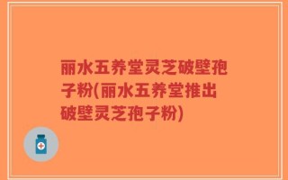 丽水五养堂灵芝破壁孢子粉(丽水五养堂推出破壁灵芝孢子粉)