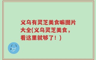 义乌有灵芝美食嘛图片大全(义乌灵芝美食，看这里就够了！)