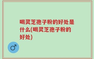 喝灵芝孢子粉的好处是什么(喝灵芝孢子粉的好处)