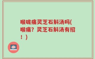 喉咙痛灵芝石斛汤吗(喉痛？灵芝石斛汤有招！)