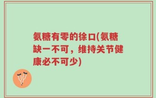氨糖有零的徐口(氨糖缺一不可，维持关节健康必不可少)