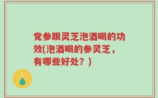 党参跟灵芝泡酒喝的功效(泡酒喝的参灵芝，有哪些好处？)
