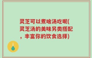 灵芝可以煮啥汤吃呢(灵芝汤的美味另类搭配，丰富你的饮食选择)