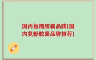 国内氨糖胶囊品牌(国内氨糖胶囊品牌推荐)