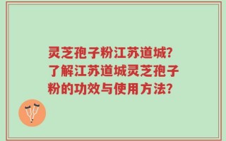 灵芝孢子粉江苏道城？了解江苏道城灵芝孢子粉的功效与使用方法？